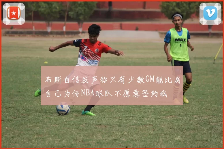 布斯自信发声称只有少数GM能比肩自己为何NBA球队不愿意签约我