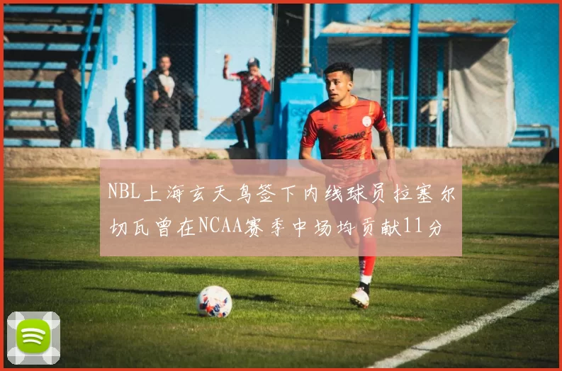 NBL上海玄天鸟签下内线球员拉塞尔切瓦曾在NCAA赛季中场均贡献11分8篮板