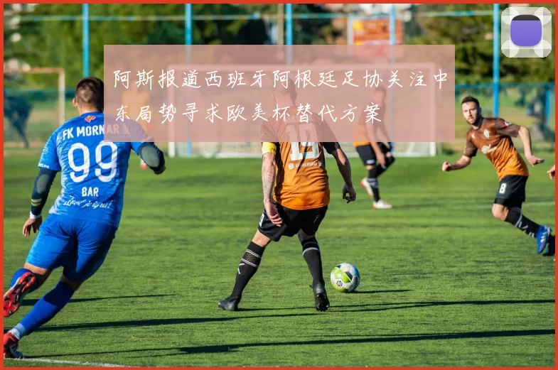 阿斯报道西班牙阿根廷足协关注中东局势寻求欧美杯替代方案