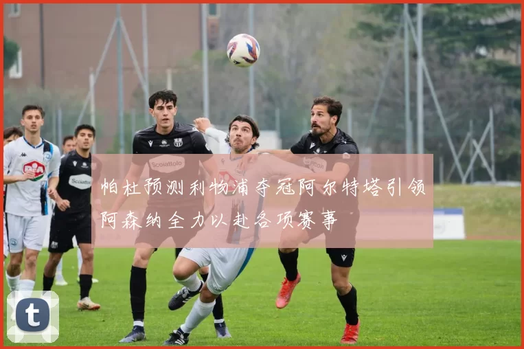 帕杜预测利物浦夺冠阿尔特塔引领阿森纳全力以赴各项赛事