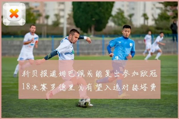 科贝报道姆巴佩或能复出参加欧冠18决赛罗德里戈有望入选对赫塔费大名单