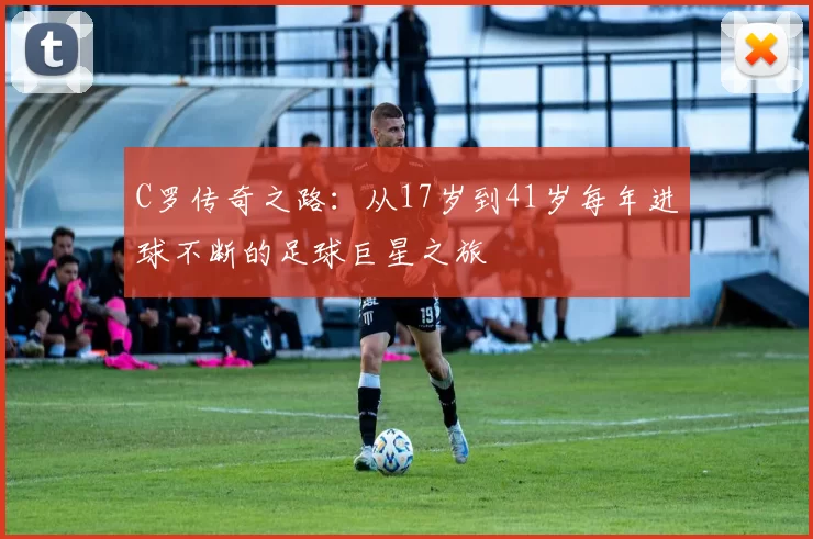 C罗传奇之路：从17岁到41岁每年进球不断的足球巨星之旅