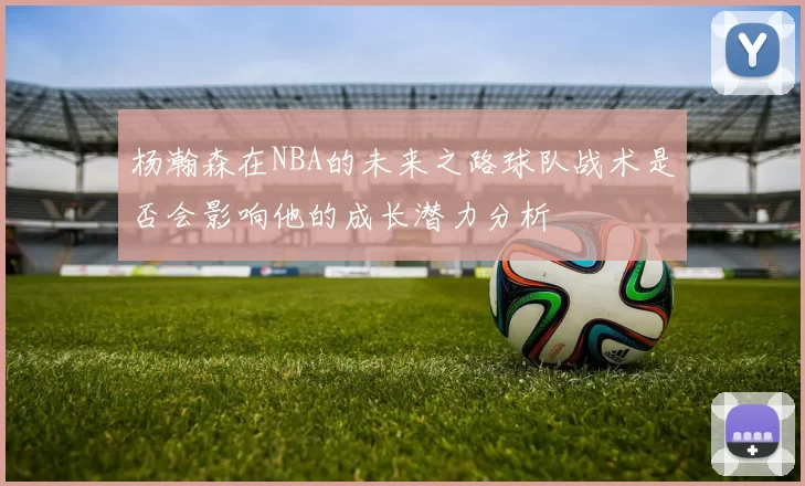杨瀚森在NBA的未来之路球队战术是否会影响他的成长潜力分析