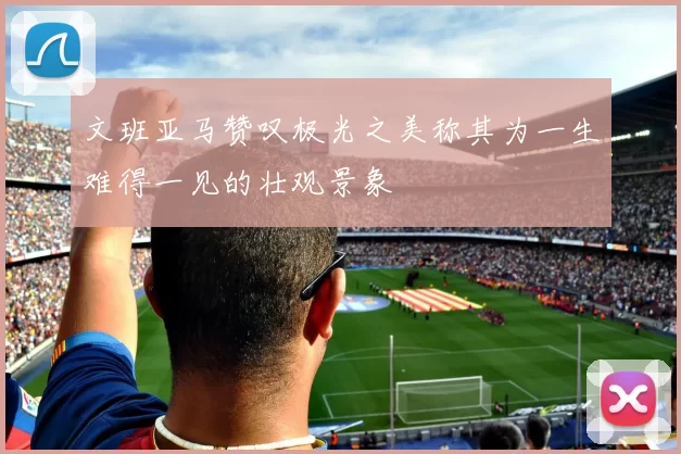 文班亚马赞叹极光之美称其为一生难得一见的壮观景象