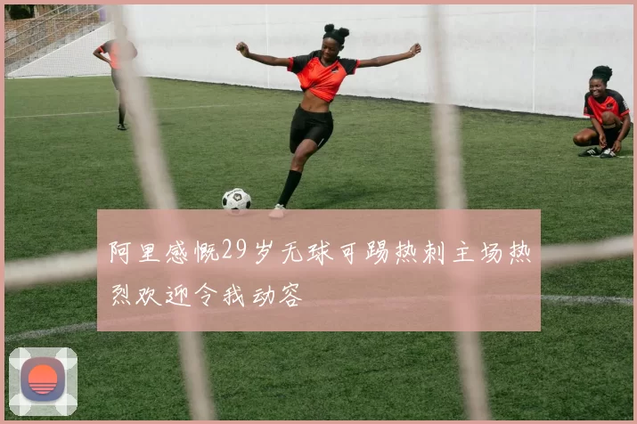 阿里感慨29岁无球可踢热刺主场热烈欢迎令我动容