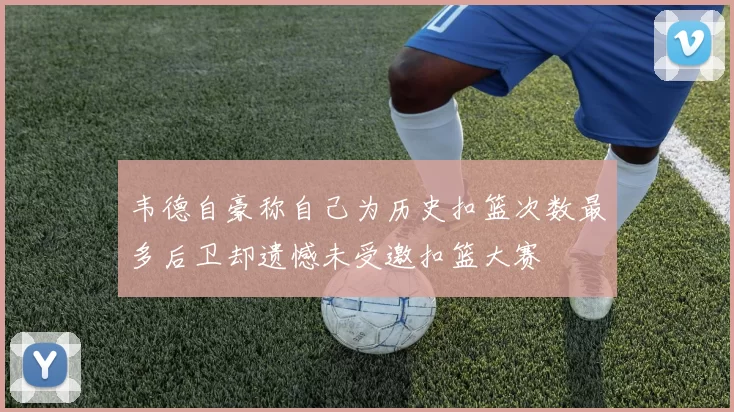 韦德自豪称自己为历史扣篮次数最多后卫却遗憾未受邀扣篮大赛