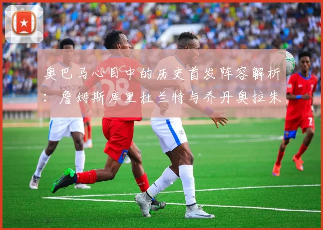 奥巴马心目中的历史首发阵容解析：詹姆斯库里杜兰特与乔丹奥拉朱旺的传奇组合